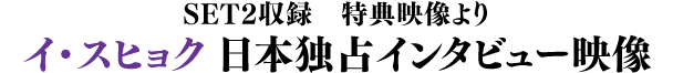 SET2収録　特典映像より／イ・スヒョク 日本独占インタビュー映像