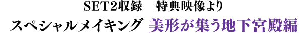 SET2収録　スペシャルメイキング　美形が集う地下宮殿編