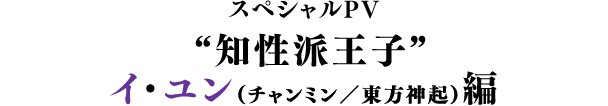 スペシャルPV／“知性派王子”イ・ユン（チャンミン／東方神起）編