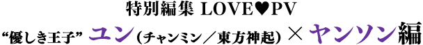 特別編集 LOVE♥PV／“優しき王子”ユン（チャンミン／東方神起）×ヤンソン編