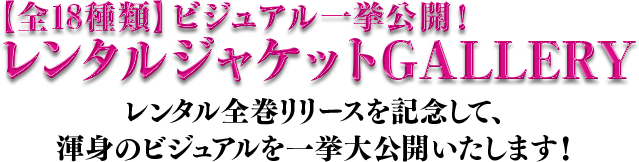 【全18種類】ビジュアル一挙公開！レンタルジャケットGALLERY／レンタル全巻リリースを記念して、渾身のビジュアルを一挙大公開いたします！