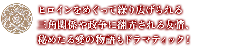 ヒロインをめぐって繰り広げられる三角関係や 政争に翻弄される友情、秘めたる愛の物語もドラマティック！