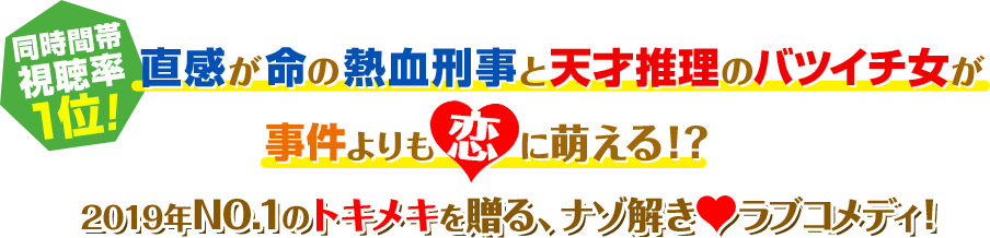 同時間帯視聴率1位！ 直感が命の熱血刑事と天才推理のバツイチ女が事件よりも恋に萌える!? 2019年No.1のトキメキを贈る、謎解き♥ラブコメディ！