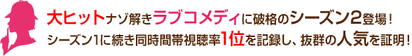 大ヒット謎解きラブコメディに破格のシーズン2登場！ シーズン1に続き同時間帯視聴率1位を記録し、抜群の人気を証明！