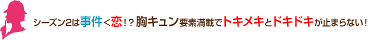 シーズン2は事件<恋!? 胸キュン要素満載でトキメキとドキドキが止まらない！