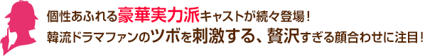 個性あふれる豪華実力派キャストが続々登場！ 韓流ドラマファンのツボを刺激する、贅沢すぎる顔合わせに注目！