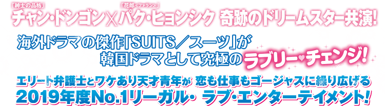 「紳士の品格」チャン・ドンゴン×「花郎＜ファラン＞」パク・ヒョンシク 奇跡のドリームスター共演！ 海外ドラマの傑作「SUITS／スーツ」が韓国ドラマとして究極のラブリー・チェンジ！ エリート弁護士とワケあり天才青年が恋も仕事もゴージャスに繰り広げる、2019年度No.1リーガル・ラブ・エンターテイメント！