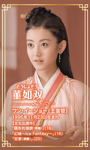 董如双［とうじょそう］ ワン・イージョー（王芸哲） 1995年11月23日生まれ 【主な出演作】 「隠形的翅膀（原題）」（16） 「幻城〜Ice Fantasy〜」（16） 「安家（原題）」（20）