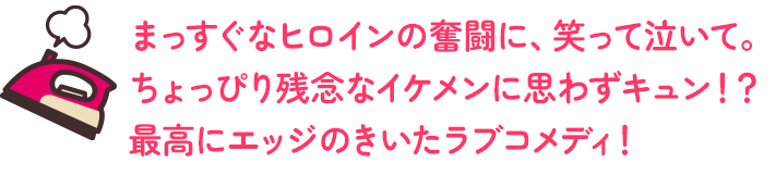 まっすぐなヒロインの奮闘に、笑って泣いて。ちょっぴり残念なイケメンに思わずキュン！？最高にエッジのきいたラブコメディ！