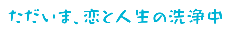 ただいま、恋と人生の洗浄中