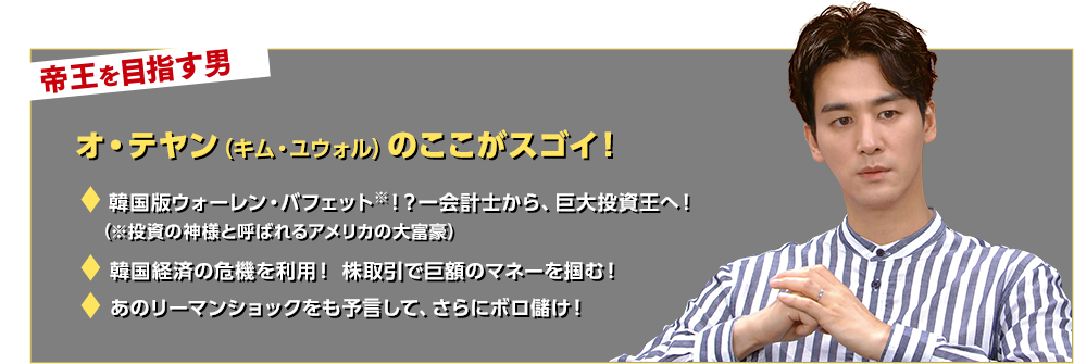 帝王を目指す男 オ・テヤン（キム・ユウォル）のここがスゴイ！☆韓国版ウォーレン・バフェット(＊)！？一会計士から、巨大投資王へ！（＊投資の神様と呼ばれるアメリカの大富豪）☆韓国経済の危機を利用！ 株取引で巨額のマネーを掴む！☆あのリーマンショックをも予言して、さらにボロ儲け！