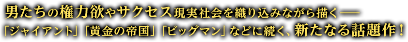 男たちの権力欲やサクセスを、現実社会を織り込みながら描く——「ジャイアント」「黄金の帝国」「ビッグマン」などに続く、新たなる話題作！