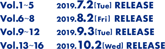 Vol1から4は2019年7月2日(火)にリリース。Vol5から8は2019年8月2日(金)にリリース。Vol9から12は2019年9月3日(火)にリリース。Vol13から16は2019年10月2日(水)にリリース。