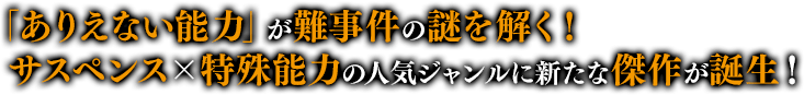 「ありえない能力」が難事件の謎を解く！サスペンス×特殊能力の人気ジャンルに新たな傑作が誕生！