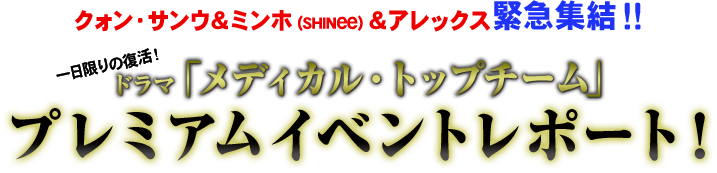 クォン・サンウ＆ミンホ（SHINee）＆アレックス緊急集結！！ 一日限りの復活！ ドラマ「メディカル・トップチーム」プレミアムイベント  レポート！