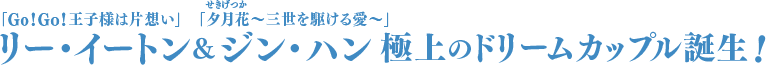 「Go！Go！王子様は片想い」リー・イートン＆「夕月花（せきげつか）〜三世を駆ける愛〜」ジン・ハン　極上のドリームカップル誕生！