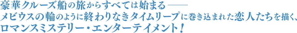 豪華クルーズ船の旅からすべては始まるーーメビウスの輪のように終わりなきタイムリープに巻き込まれた恋人たちを描く、ロマンスミステリー・エンターテイメント！