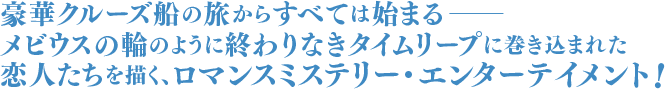 豪華クルーズ船の旅からすべては始まるーーメビウスの輪のように終わりなきタイムリープに巻き込まれた恋人たちを描く、ロマンスミステリー・エンターテイメント！