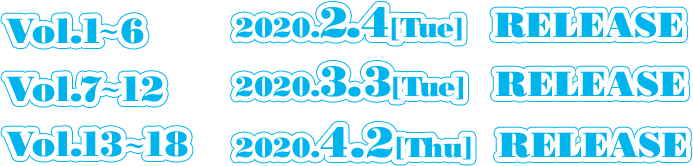 Vol.1〜6　  2019.12.3[Tue] RELEASE Vol.7〜12　 2020.1.7[Tue] RELEASE Vol.13〜18　2020.2.4[Tue] RELEASE