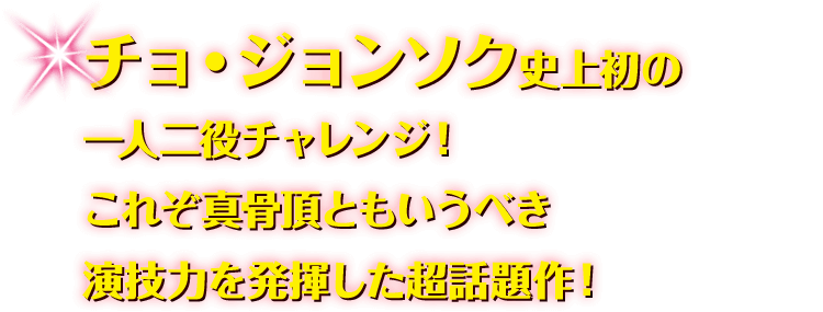 チョ・ジョンソク史上初の一人二役チャレンジ！ これぞ真骨頂ともいうべき演技力を発揮した超話題作！