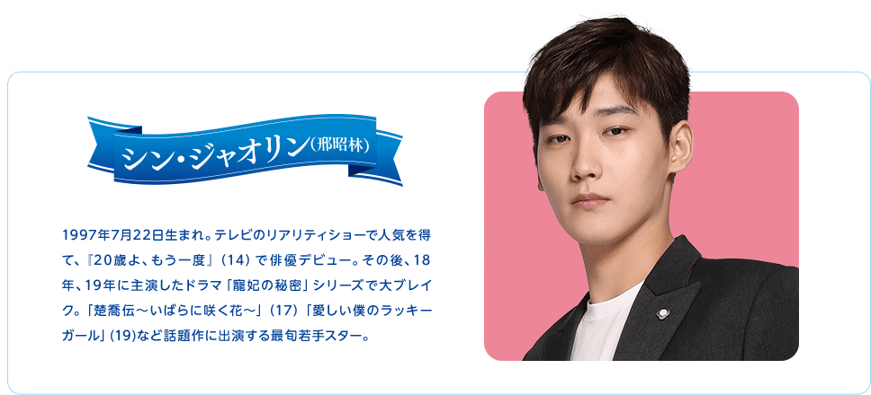 シン・ジャオリン　1997年7月22日生まれ。テレビのリアリティショーで人気を得て、『20歳よ、もう一度』（14）で俳優デビュー。その後、18年、19年に主演したドラマ「寵妃の秘密」シリーズで大ブレイク。「楚喬伝～いばらに咲く花～」（17）「愛しい僕のラッキーガール」(19)など話題作に出演する最旬若手スター。