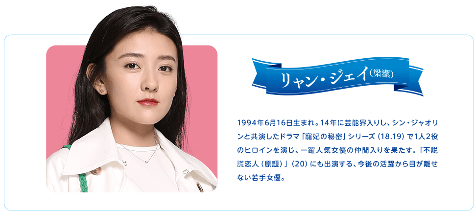 リャン・ジェイ　1994年6月16日生まれ。14年に芸能界入りし、シン・ジャオリンと共演したドラマ「寵妃の秘密」シリーズ（18.19）で1人2役のヒロインを演じ、一躍人気女優の仲間入りを果たす。「不説謊恋人（原題）」（20）にも出演する、今後の活躍から目が離せない若手女優。