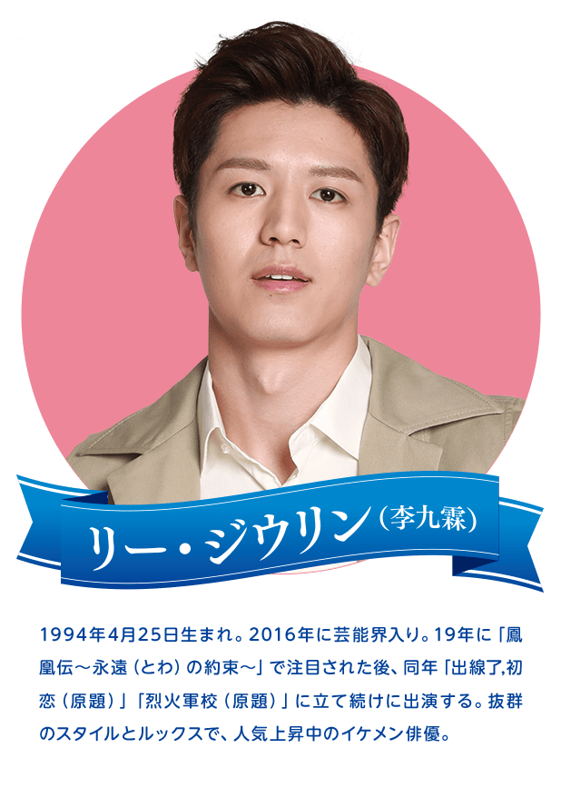 リー・ジウリン　1994年4月25日生まれ。2016年に芸能界入り。19年に「鳳凰伝〜永遠（とわ）の約束～」で注目された後、同年「出線了,初恋（原題）」「烈火軍校（原題）」に立て続けに出演する。抜群のスタイルとルックスで、人気上昇中のイケメン俳優。