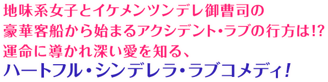 地味系女子とイケメンツンデレ御曹司の豪華客船から始まるアクシデント・ラブの行方は！？運命に導かれ深い愛を知る、ハートフル・シンデレラ・ラブコメディ！