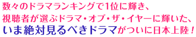 数々のドラマランキングで1位に輝き、視聴者が選ぶドラマ・オブ・ザ・イヤーに輝いた、いま絶対見るべきドラマがついに日本上陸！