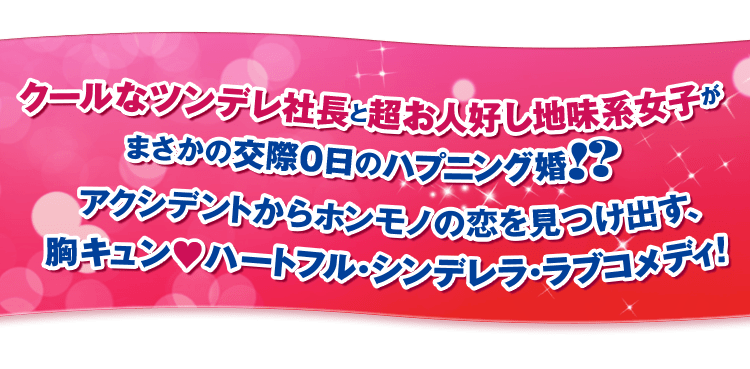 クールなツンデレ社長と超お人好し地味系女子がまさかの交際0日のハプニング婚！？アクシデントからホンモノの恋を見つけ出す、胸キュン♡ハートフル・シンデレラ・ラブコメディ！