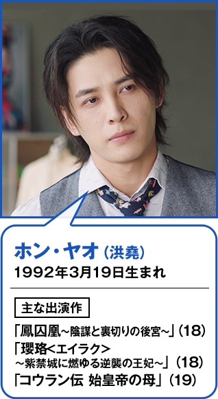 ホン・ヤオ（洪堯） 1992年3月19日生まれ  主な出演作 「鳳囚凰～陰謀と裏切りの後宮～」（18） 「瓔珞<エイラク>～紫禁城に燃ゆる逆襲の王妃～」（18） 「コウラン伝 始皇帝の母」（19）