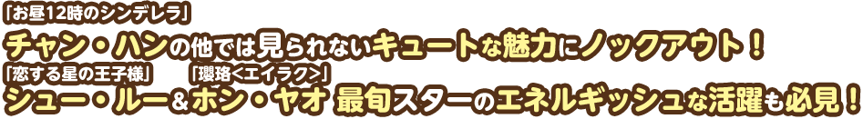 「お昼12時のシンデレラ」チャン・ハンの他では見られないキュートな魅力にノックアウト！「恋する星の王子様」シュー・ルー＆「瓔珞<エイラク>〜紫禁城に燃ゆる逆襲の王妃〜」ホン・ヤオ 最旬スターのエネルギッシュな活躍も必見！