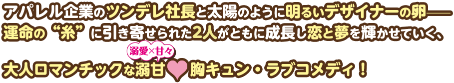 アパレル企業のツンデレ社長と太陽のように明るいデザイナーの卵—運命の“糸”に引き寄せられた2人がともに成長し恋と夢を輝かせていく、大人ロマンチックな溺甘（溺愛×甘々）❤胸キュン・ラブコメディ！