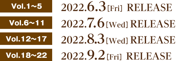 Vol.1〜5 2022.6.3[Fri] RELEASE  Vol.6〜11 2022.7.6[Wed] RELEASE  Vol.12〜17 2022.8.3[Wed] RELEASE  Vol.18〜22 2022.9.2[Fri] RELEASE