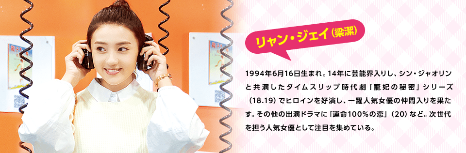 リャン・ジェイ（梁潔）　1994年6月16日生まれ。14年に芸能界入りし、シン・ジャオリンと共演したタイムスリップ時代劇「寵妃の秘密」シリーズ（18.19）でヒロインを好演し、一躍人気女優の仲間入りを果たす。その他の出演ドラマに「運命100％の恋」（20）など。次世代を担う人気女優として注目を集めている。