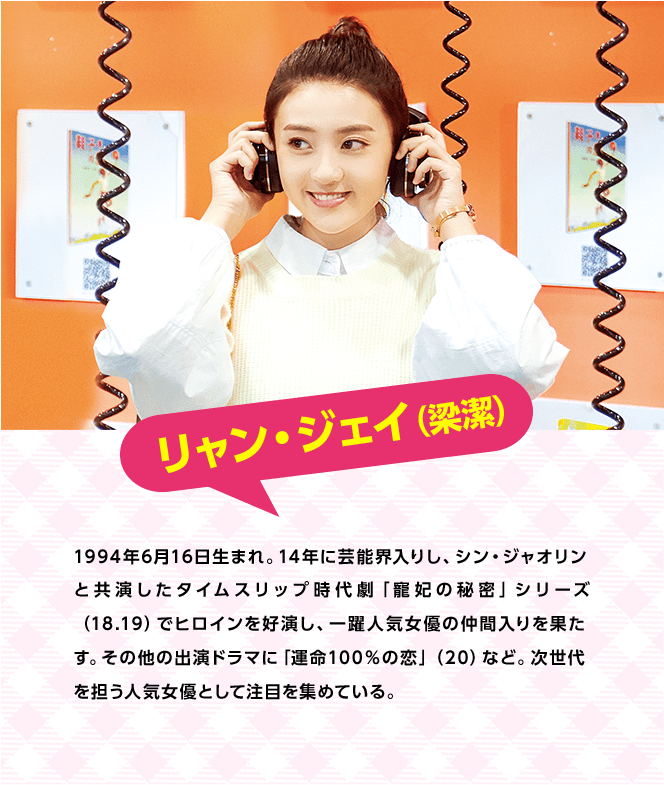 リャン・ジェイ（梁潔）　1994年6月16日生まれ。14年に芸能界入りし、シン・ジャオリンと共演したタイムスリップ時代劇「寵妃の秘密」シリーズ（18.19）でヒロインを好演し、一躍人気女優の仲間入りを果たす。その他の出演ドラマに「運命100％の恋」（20）など。次世代を担う人気女優として注目を集めている。