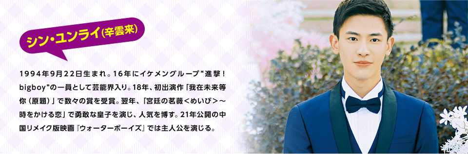 シン・ユンライ(辛雲来) 　1994年9月22日生まれ。16年にイケメングループ“進撃！bigboy”の一員として芸能界入り。18年、初出演作「我在未来等你（原題）」で数々の賞を受賞。翌年、「宮廷の茗薇＜めいび＞～時をかける恋」で勇敢な皇子を演じ、人気を博す。21年公開の中国リメイク版映画『ウォーターボーイズ』では主人公を演じる。