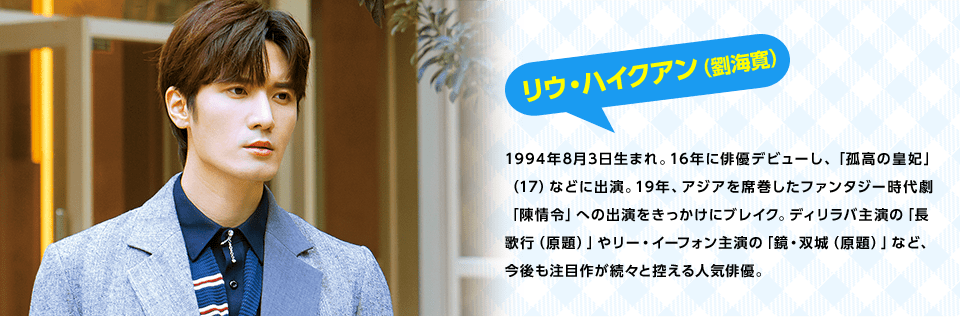 リウ・ハイクアン（劉海寛）　1994年8月3日生まれ。16年に俳優デビューし、「孤高の皇妃」（17）などに出演。19年、アジアを席巻したファンタジー時代劇「陳情令」への出演をきっかけにブレイク。ディリラバ主演の「長歌行（原題）」やリー・イーフォン主演の「鏡・双城（原題）」など、今後も注目作が続々と控える人気俳優。