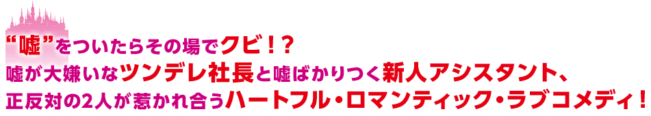 “嘘”をついたらその場でクビ！？嘘が大嫌いなツンデレ社長と嘘ばかりつく新人アシスタント、正反対の2人が惹かれ合うハートフル・ロマンティック・ラブコメディ！