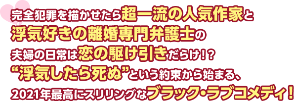 完全犯罪を描かせたら超一流の人気作家と浮気好きの離婚専門弁護士の夫婦の日常は恋の駆け引きだらけ！？ “浮気したら死ぬ”という約束から始まる、2021年最高にスリリングなブラック・ラブコメディ！