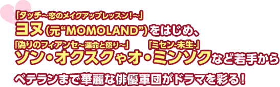 「タッチ～恋のメイクアップレッスン！～」ヨヌ（元“MOMOLAND”）をはじめ、「偽りのフィアンセ～運命と怒り～」ソン・オクスクや「ミセン-未生-」オ・ミンソクなど若手からベテランまで華麗な俳優軍団がドラマを彩る！