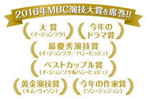 ★2016年MBC演技大賞を席巻！！・大賞（イ・ジョンソク）・今年のドラマ賞・最優秀演技賞(イ・ジョンソク／ハン・ヒョジュ)・ベストカップル賞（イ・ジョンソク＆ハン・ヒョジュ）・黄金演技賞（キム・ウィソン）・今年の作家賞（ソン・ジェジョン）