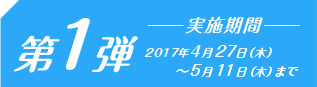 第1弾　2017年4月28日（金）～5月11日（木）まで