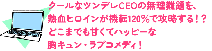 クールなツンデレCEOの無理難題を、熱血ヒロインが機転120％で攻略する！？どこまでも甘くてハッピーな胸キュン・ラブコメディ！