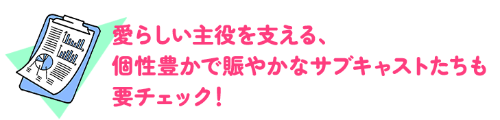 愛らしい主役を支える、個性豊かで賑やかなサブキャストたちも要チェック！