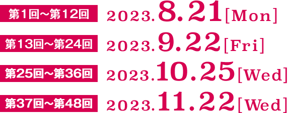 第1回～第12回　2023.8.21[Mon] 第13回～第24回　2023.9.22[Fri] 第25回～第36回　2023.10.25[Wed] 第37回～第48回　2023.11.22[Wed]