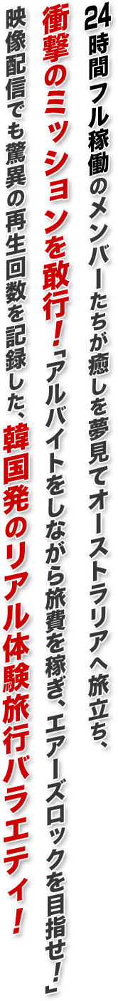 4時間フル稼働のメンバーたちが癒しを夢見てオーストラリアへ旅立ち、衝撃のミッションを敢行！「アルバイトをしながら旅費を稼ぎ、エアーズロックを目指せ！」　映像配信でも驚異の再生回数を記録した、韓国発のリアル体験旅行バラエティ！