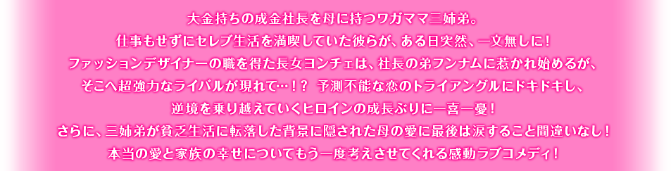 大金持ちの成金社長を母に持つワガママ三姉弟。仕事もせずにセレブ生活を満喫していた彼らが、ある日突然、一文無しに！ファッションデザイナーの職を得た長女ヨンチェは、社長の弟フンナムに惹かれ始めるが、そこへ超強力なライバルが現れて…！？ 予測不能な恋のトライアングルにドキドキし、逆境を乗り越えていくヒロインの成長ぶりに一喜一憂！さらに、三姉弟が貧乏生活に転落した背景に隠された母の愛に最後は涙すること間違いなし！本当の愛と家族の幸せについてもう一度考えさせてくれる感動ラブコメディ！