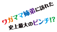 ワガママ姉弟に訪れた史上最大のピンチ！？ 