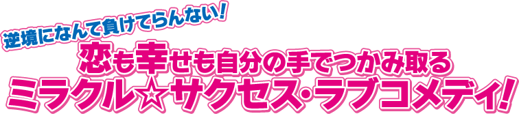 逆境になんて負けてらんない！ 恋も幸せも自分の手でつかみ取る、ミラクル☆サクセス・ラブコメディ！ 